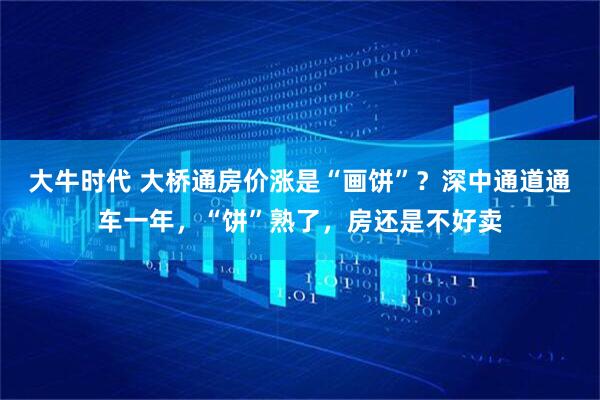 大牛时代 大桥通房价涨是“画饼”？深中通道通车一年，“饼”熟了，房还是不好卖