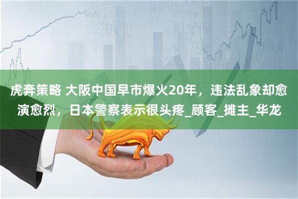 虎奔策略 大阪中国早市爆火20年，违法乱象却愈演愈烈，日本警察表示很头疼_顾客_摊主_华龙