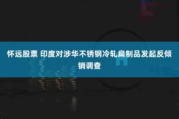 怀远股票 印度对涉华不锈钢冷轧扁制品发起反倾销调查